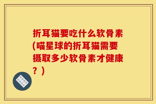 折耳猫要吃什么软骨素(喵星球的折耳猫需要摄取多少软骨素才健康？)