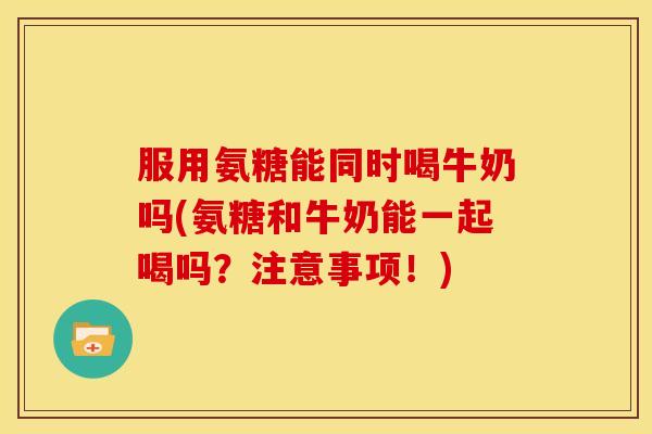 服用氨糖能同时喝牛奶吗(氨糖和牛奶能一起喝吗？注意事项！)