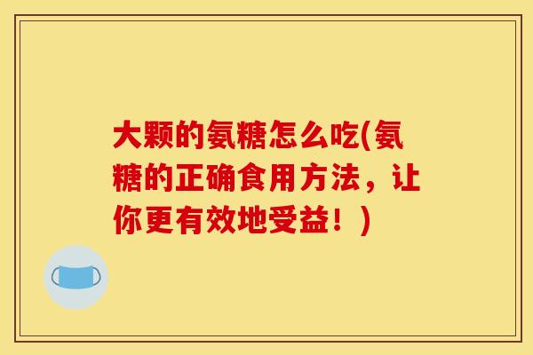 大颗的氨糖怎么吃(氨糖的正确食用方法，让你更有效地受益！)