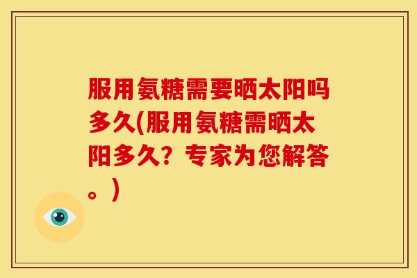 服用氨糖需要晒太阳吗多久(服用氨糖需晒太阳多久？专家为您解答。)