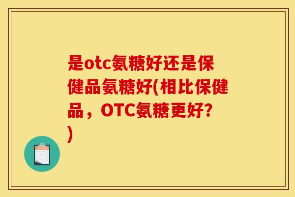 是otc氨糖好还是保健品氨糖好(相比保健品，OTC氨糖更好？)