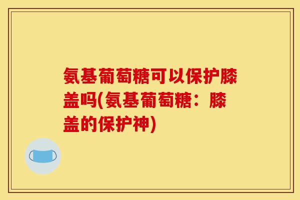 氨基葡萄糖可以保护膝盖吗(氨基葡萄糖：膝盖的保护神)