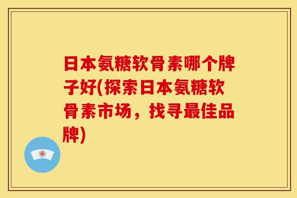 日本氨糖软骨素哪个牌子好(探索日本氨糖软骨素市场，找寻最佳品牌)