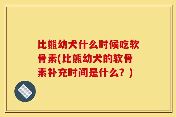 比熊幼犬什么时候吃软骨素(比熊幼犬的软骨素补充时间是什么？)