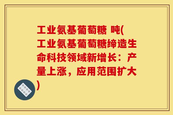 工业氨基葡萄糖 吨(工业氨基葡萄糖缔造生命科技领域新增长：产量上涨，应用范围扩大)