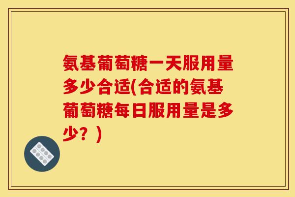 氨基葡萄糖一天服用量多少合适(合适的氨基葡萄糖每日服用量是多少？)