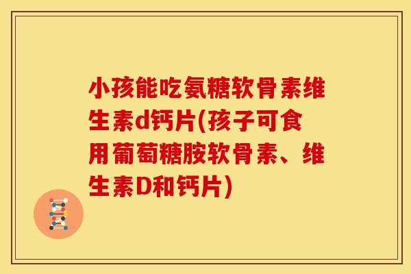 小孩能吃氨糖软骨素维生素d钙片(孩子可食用葡萄糖胺软骨素、维生素D和钙片)