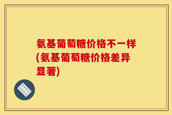 氨基葡萄糖价格不一样(氨基葡萄糖价格差异显著)
