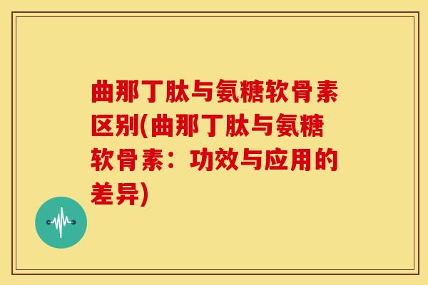 曲那丁肽与氨糖软骨素区别(曲那丁肽与氨糖软骨素：功效与应用的差异)