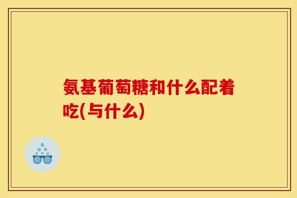 氨基葡萄糖和什么配着吃(与什么)