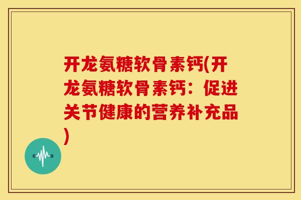 开龙氨糖软骨素钙(开龙氨糖软骨素钙：促进关节健康的营养补充品)-第1张图片-关节骑士