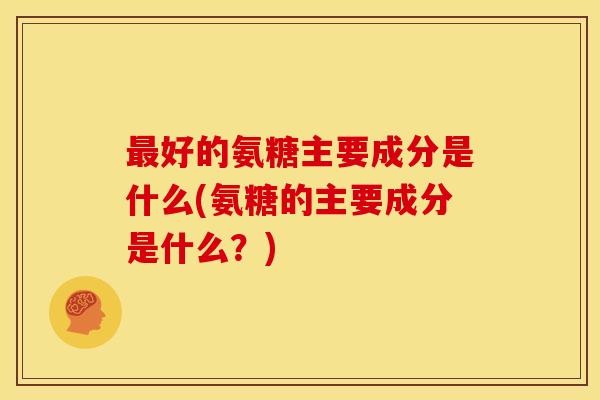 最好的氨糖主要成分是什么(氨糖的主要成分是什么？)