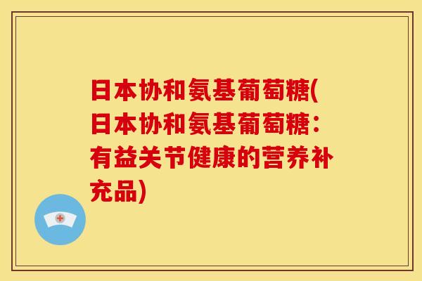 日本协和氨基葡萄糖(日本协和氨基葡萄糖：有益关节健康的营养补充品)