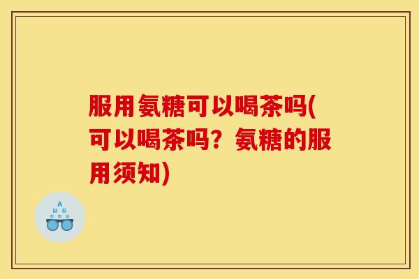 服用氨糖可以喝茶吗(可以喝茶吗？氨糖的服用须知)
