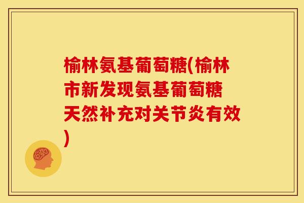 榆林氨基葡萄糖(榆林市新发现氨基葡萄糖 天然补充对关节炎有效)