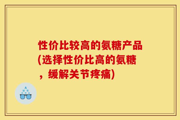 性价比较高的氨糖产品(选择性价比高的氨糖，缓解关节疼痛)