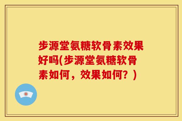 步源堂氨糖软骨素效果好吗(步源堂氨糖软骨素如何，效果如何？)