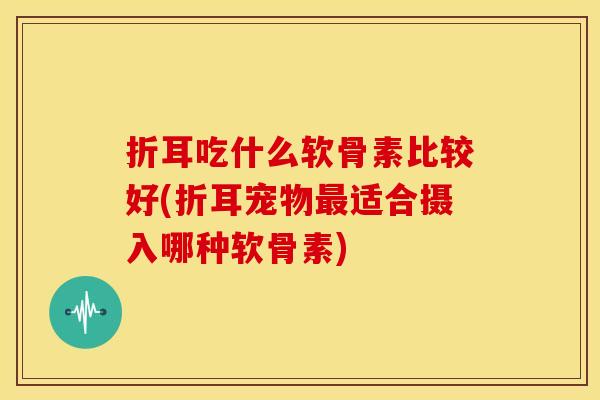 折耳吃什么软骨素比较好(折耳宠物最适合摄入哪种软骨素)