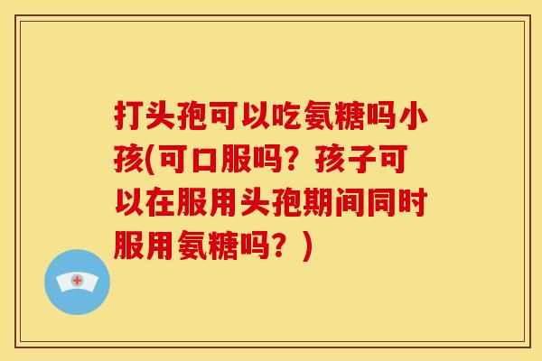 打头孢可以吃氨糖吗小孩(可口服吗？孩子可以在服用头孢期间同时服用氨糖吗？)