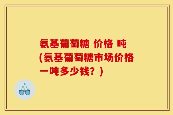 氨基葡萄糖 价格 吨(氨基葡萄糖市场价格一吨多少钱？)