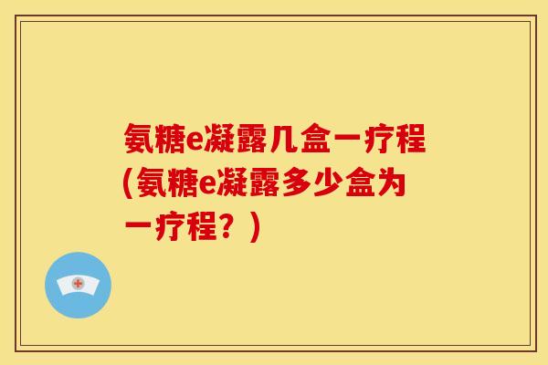 氨糖e凝露几盒一疗程(氨糖e凝露多少盒为一疗程?)-第1张图片-关节骑士 氨糖e凝露几盒一疗程(氨糖e凝露多少盒为一疗程?)-第1张图片-关节骑士