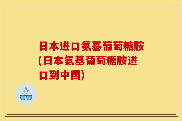 日本进口氨基葡萄糖胺(日本氨基葡萄糖胺进口到中国)