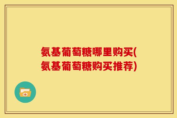 氨基葡萄糖哪里购买(氨基葡萄糖购买推荐)
