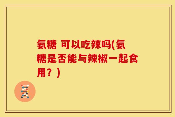 氨糖 可以吃辣吗(氨糖是否能与辣椒一起食用？)