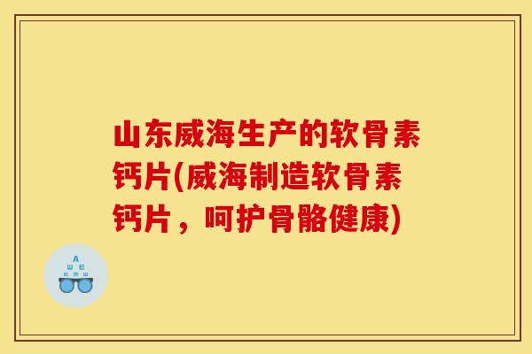 山东威海生产的软骨素钙片(威海制造软骨素钙片，呵护骨骼健康)