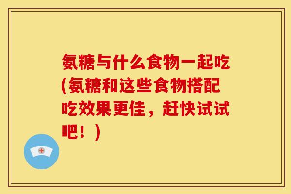 氨糖与什么食物一起吃(氨糖和这些食物搭配吃效果更佳，赶快试试吧！)