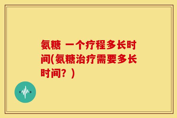 氨糖 一个疗程多长时间(氨糖治疗需要多长时间？)