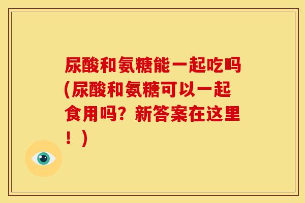尿酸和氨糖能一起吃吗(尿酸和氨糖可以一起食用吗？新答案在这里！)