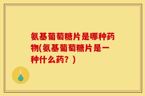 氨基葡萄糖片是哪种药物(氨基葡萄糖片是一种什么药？)