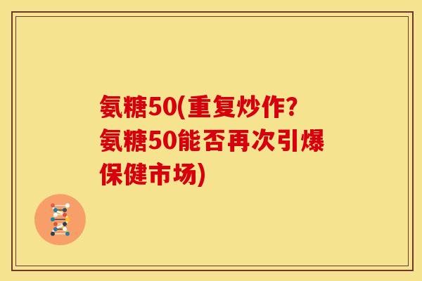 氨糖50(重复炒作？氨糖50能否再次引爆保健市场)