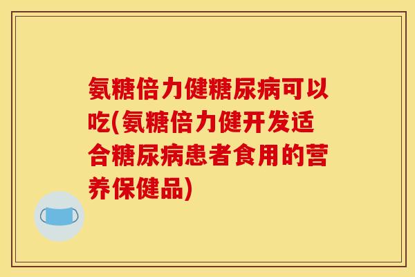 氨糖倍力健糖尿病可以吃(氨糖倍力健开发适合糖尿病患者食用的营养保健品)