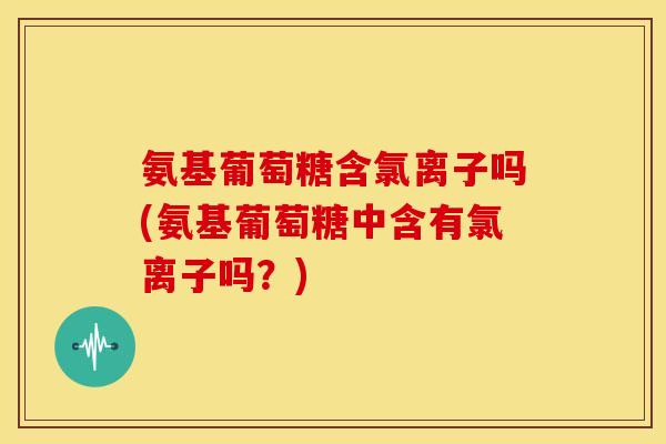氨基葡萄糖含氯离子吗(氨基葡萄糖中含有氯离子吗？)
