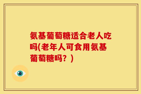 氨基葡萄糖适合老人吃吗(老年人可食用氨基葡萄糖吗？)-第1张图片-关节骑士