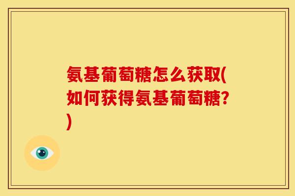 氨基葡萄糖怎么获取(如何获得氨基葡萄糖？)