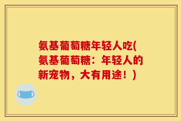 氨基葡萄糖年轻人吃(氨基葡萄糖：年轻人的新宠物，大有用途！)