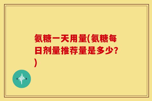 氨糖一天用量(氨糖每日剂量推荐量是多少？)