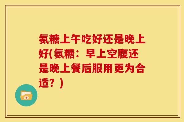 氨糖上午吃好还是晚上好(氨糖：早上空腹还是晚上餐后服用更为合适？)-第1张图片-关节骑士