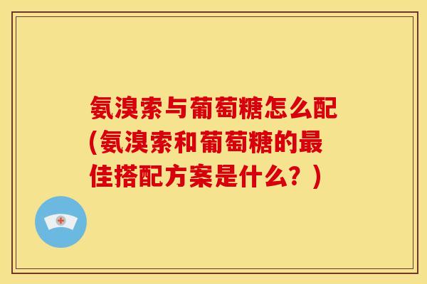 氨溴索与葡萄糖怎么配(氨溴索和葡萄糖的最佳搭配方案是什么？)
