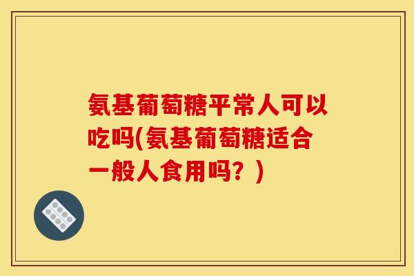 氨基葡萄糖平常人可以吃吗(氨基葡萄糖适合一般人食用吗？)