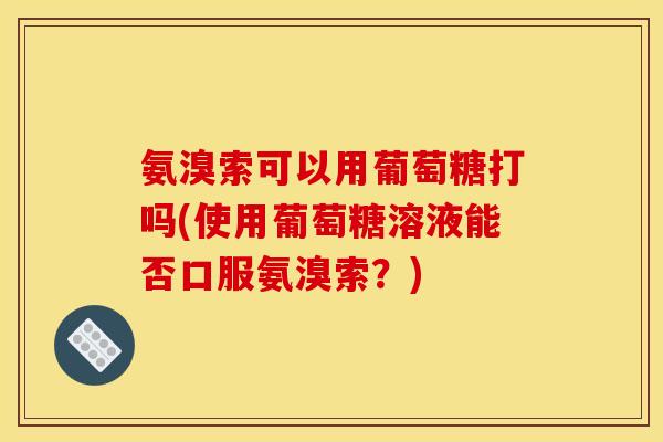 氨溴索可以用葡萄糖打吗(使用葡萄糖溶液能否口服氨溴索？)