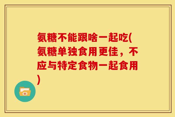 氨糖不能跟啥一起吃(氨糖单独食用更佳，不应与特定食物一起食用)