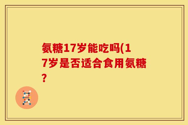 氨糖17岁能吃吗(17岁是否适合食用氨糖?-第1张图片-关节骑士 氨糖17岁能吃吗(17岁是否适合食用氨糖?-第1张图片-关节骑士