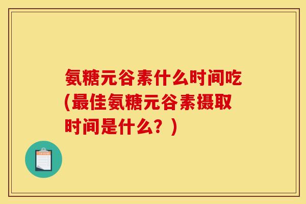 氨糖元谷素什么时间吃(最佳氨糖元谷素摄取时间是什么？)
