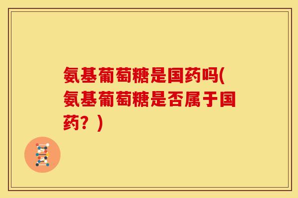 氨基葡萄糖是国药吗(氨基葡萄糖是否属于国药？)