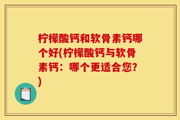 柠檬酸钙和软骨素钙哪个好(柠檬酸钙与软骨素钙：哪个更适合您？)