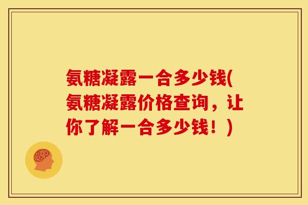 氨糖凝露一合多少钱(氨糖凝露价格查询，让你了解一合多少钱！)